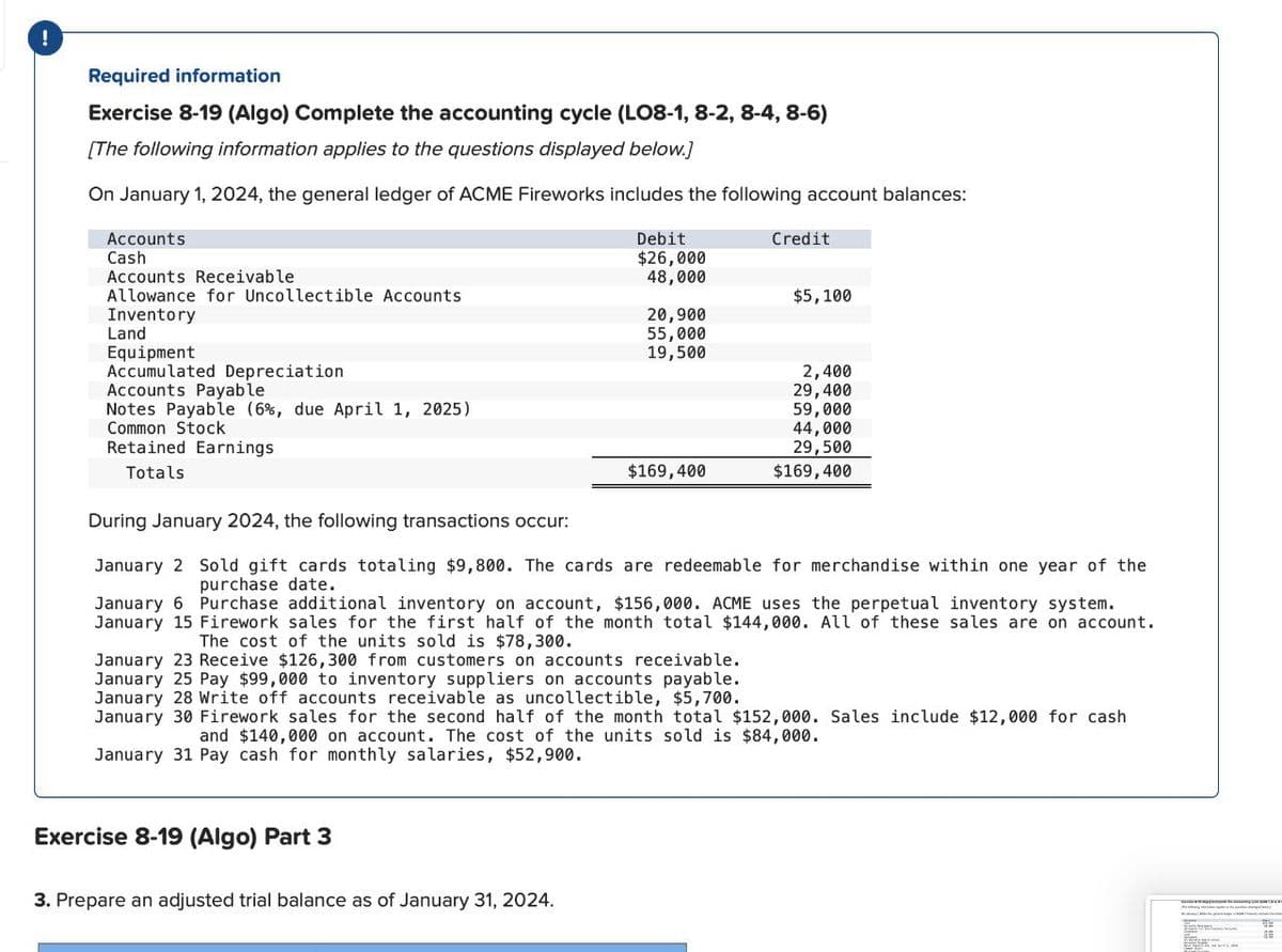 !
Required information
Exercise 8-19 (Algo) Complete the accounting cycle (LO8-1, 8-2, 8-4, 8-6)
[The following information applies to the questions displayed below.)
On January 1, 2024, the general ledger of ACME Fireworks includes the following account balances:
Accounts
Cash
Debit
$26,000
Credit
Accounts Receivable
48,000
Allowance for Uncollectible Accounts
$5,100
Inventory
20,900
Land
55,000
Equipment
19,500
Accumulated Depreciation
2,400
Accounts Payable
29,400
Notes Payable (6%, due April 1, 2025)
59,000
Common Stock
44,000
Retained Earnings
29,500
Totals
$169,400
$169,400
During January 2024, the following transactions occur:
January 2 Sold gift cards totaling $9,800. The cards are redeemable for merchandise within one year of the
purchase date.
January 6 Purchase additional inventory on account, $156,000. ACME uses the perpetual inventory system.
January 15 Firework sales for the first half of the month total $144,000. All of these sales are on account.
The cost of the units sold is $78,300.
January 23 Receive $126,300 from customers on accounts receivable.
January 25 Pay $99,000 to inventory suppliers on accounts payable.
January 28 Write off accounts receivable as uncollectible, $5,700.
January 30 Firework sales for the second half of the month total $152,000. Sales include $12,000 for cash
and $140,000 on account. The cost of the units sold is $84,000.
January 31 Pay cash for monthly salaries, $52,900.
Exercise 8-19 (Algo) Part 3
3. Prepare an adjusted trial balance as of January 31, 2024.