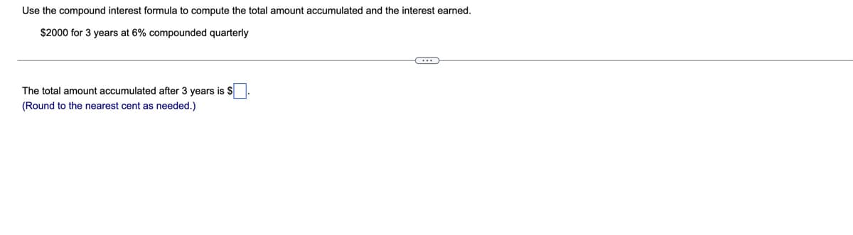 Use the compound interest formula to compute the total amount accumulated and the interest earned.
$2000 for 3 years at 6% compounded quarterly
The total amount accumulated after 3 years is $
(Round to the nearest cent as needed.)
