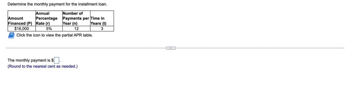 Determine the monthly payment for the installment loan.
Annual
Amount
Financed (P) Rate (r)
$16,000
Number of
Percentage Payments per Time in
Year (n)
Years (t)
5%
12
3
Click the icon to view the partial APR table.
The monthly payment is $
(Round to the nearest cent as needed.)
