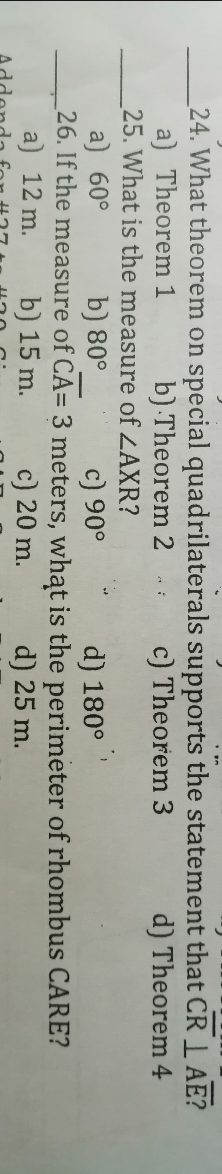 24. What theorem on special quadrilaterals supports the statement that CR 1 AE?
a) Theorem 1
25. What is the measure of ZAXR?
b) Theorem 2 :
c) Theorem 3
d) Theorem 4
a) 60°
26. If the measure of CA= 3 meters, what is the perimeter of rhombus CARE?
a) 12 m.
b) 80°
c) 90°
d) 180°
b) 15 m.
c) 20 m.
d) 25 m.
