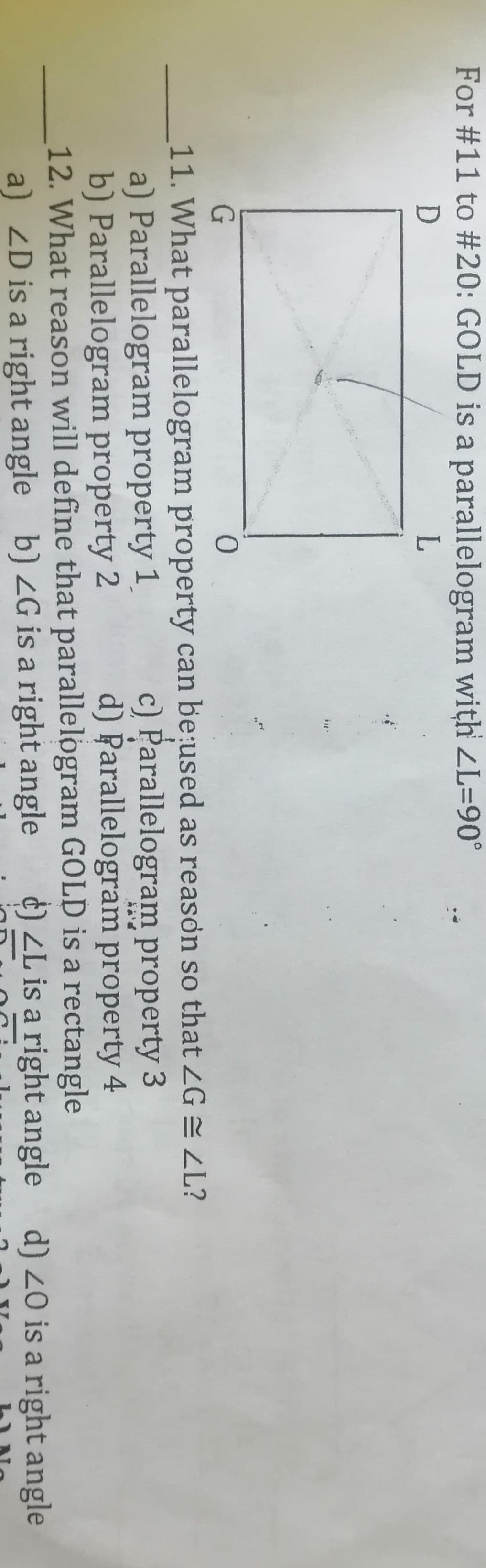 For #11 to #20: GOLD is a parallelogram with ZL=90°
D
11. What parallelogram property can be:used as reason so that ZG = LL?
a) Parallelogram property 1
b) Parallelogram property 2
12. What reason will define that parallelogram GOLD is a rectangle
a) ZD is a right angle b) 2G is a right angle
c) Parallelogram property 3
d) Parallelogram property 4
d) ZL is a right angle d) 20 is a right angle
