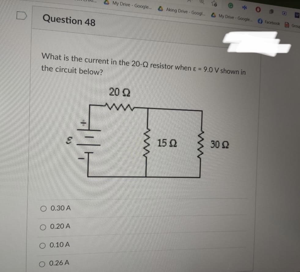 My Drive - Google...
Question 48
What is the current in the 20-Q resistor when & = 9.0 V shown in
the circuit below?
20 Ω
15Ω
30 Ω
O 0.30 A
O 0.20 A
O 0.10 A
0.26 A
www
Aking Drive - Googl... My Drive - Google... Facebook
Group