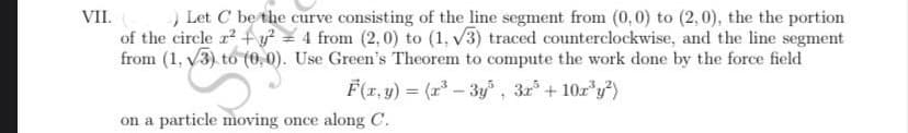 VII.
) Let C be the curve consisting of the line segment from (0,0) to (2,0), the the portion
of the circle ² + y² = 4 from (2,0) to (1, √3) traced counterclockwise, and the line segment
from (1, 3) to (0,0). Use Green's Theorem to compute the work done by the force field
F(x, y) = (x³ - 3y³, 3x³ + 10x³y²)
on a particle moving once along C.