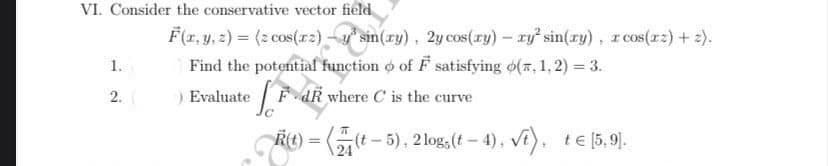 VI. Consider the conservative vector field
1.
2.
F(x, y, z) = (z cos(arz) -y sin(ry), 2y cos(ry) - ry² sin(ry), r cos(xz) + z).
³
I
Find the potential function of F satisfying o(,1,2)= 3.
) Evaluated
where C is the curve
R(t)
R(t) = ((t-5), 2 logs(t-4), √t), t€ [5,9].