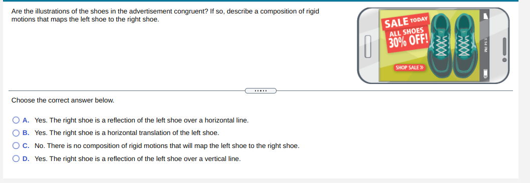 Are the illustrations of the shoes in the advertisement congruent? If so, describe a composition of rigid
motions that maps the left shoe to the right shoe.
SALE TODAY
ALL SHOES
30% OFF!
SHOP SALE >»
Choose the correct answer below.
O A. Yes. The right shoe is a reflection of the left shoe over a horizontal line.
O B. Yes. The right shoe is a horizontal translation of the left shoe.
O C. No. There is no composition of rigid motions that will map the left shoe to the right shoe.
O D. Yes. The right shoe is a reflection of the left shoe over
vertical line.
