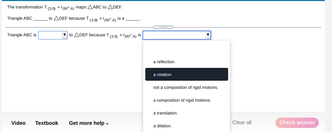 The transformation T(3,8) o r(90°.A) maps AABC to ADEF.
Triangle ABC
to ADEF because T(3.8) o r(90°.A) is a
Triangle ABC is
V to ADEF because T/3 8 o r(90° A) is
a reflection.
a rotation,
not a composition of rigid motions.
a composition of rigid motions.
a translation.
Video
Textbook
Get more help -
Clear all
Check answer
a dilation.
