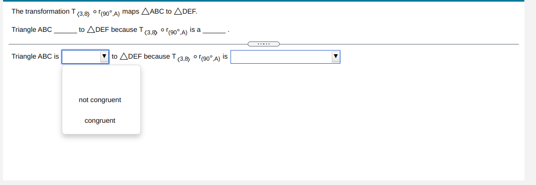 The transformation T(3,8) o r(90° A) maps AABC to ADEF.
Triangle ABC
to ADEF because T(3.8) o r(90°.A) is a
Triangle ABC is
V to ADEF because T/3.8 o (90° A) is
not congruent
congruent
