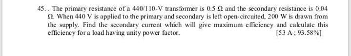 .. The primary resistance of a 440/1 10-V transformer is 0.5 Q and the secondary resistance is 0.04
n. When 440 V is applied to the primary and secondary is left open-circuited, 200 W is drawn from
the supply. Find the secondary current which will give maximum efficiency and cakulate this
efficiency for a load having unity power factor.
[53 A ; 93.58%]
