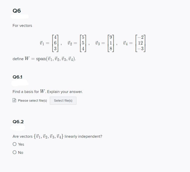 Q6
For vectors
6.
-2
1
74 = | 12
3
8
-3
define W
span(71, v2, 3, Ü4).
Q6.1
Find a basis for W. Explain your answer.
E Please select file(s)
Select file(s)
Q6.2
Are vectors {01, v2, 03, 04} linearly independent?
O Yes
O No
