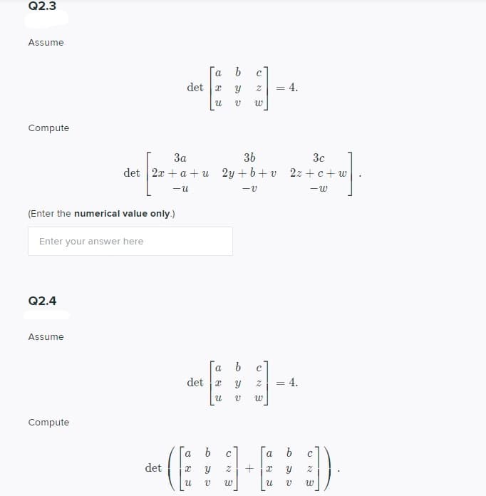 Q2.3
Assume
a
det x
4.
Compute
За
3b
3c
det
2x + a + u 2y + b+ v 2z + c+ w
(Enter the numerical value only.)
Enter your answer here
Q2.4
Assume
Га b
det 2
a
4.
Compute
a b
c
a
det
+
