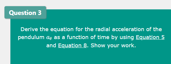 Question 3
Derive the equation for the radial acceleration of the
pendulum ag as a function of time by using Equation 5
and Equation 8. Show your work.
