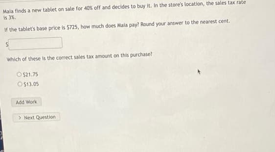 Maia finds a new tablet on sale for 40% off and decides to buy it. In the store's location, the sales tax rate
is 3%.
If the tablet's base price is $725, how much does Maia pay? Round your answer to the nearest cent.
Which of these is the correct sales tax amount on this purchase?
O
$21.75
O$13.05
Add Work
> Next Question