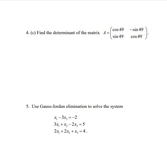 4. (c) Find the determinant of the matrix A=
cos 49
sin 49
5. Use Gauss-Jordan elimination to solve the system
x₁ - 3x₂ = -2
3x₁ + x₂ - 2x₂ = 5
2x₁ + 2x₂ + x₂ = 4.
-sin 49
cos 49