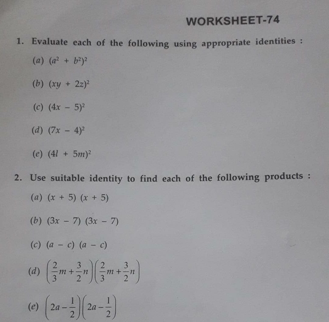 WORKSHEET-74
1. Evaluate each of the following using appropriate identities :
(a) (a2 + b2)?
(b) (xy + 2z)?
(c) (4x - 5)2
(d) (7x – 4)2
(e) (41 + 5m)²
2. Use suitable identity to find each of the following products :
(a) (x + 5) (x + 5)
(b) (3x - 7) (3x - 7)
(c) (a - c) (a - c)
(d)
3
-m+-n
m +-n
(e)
2a
2.
2a
