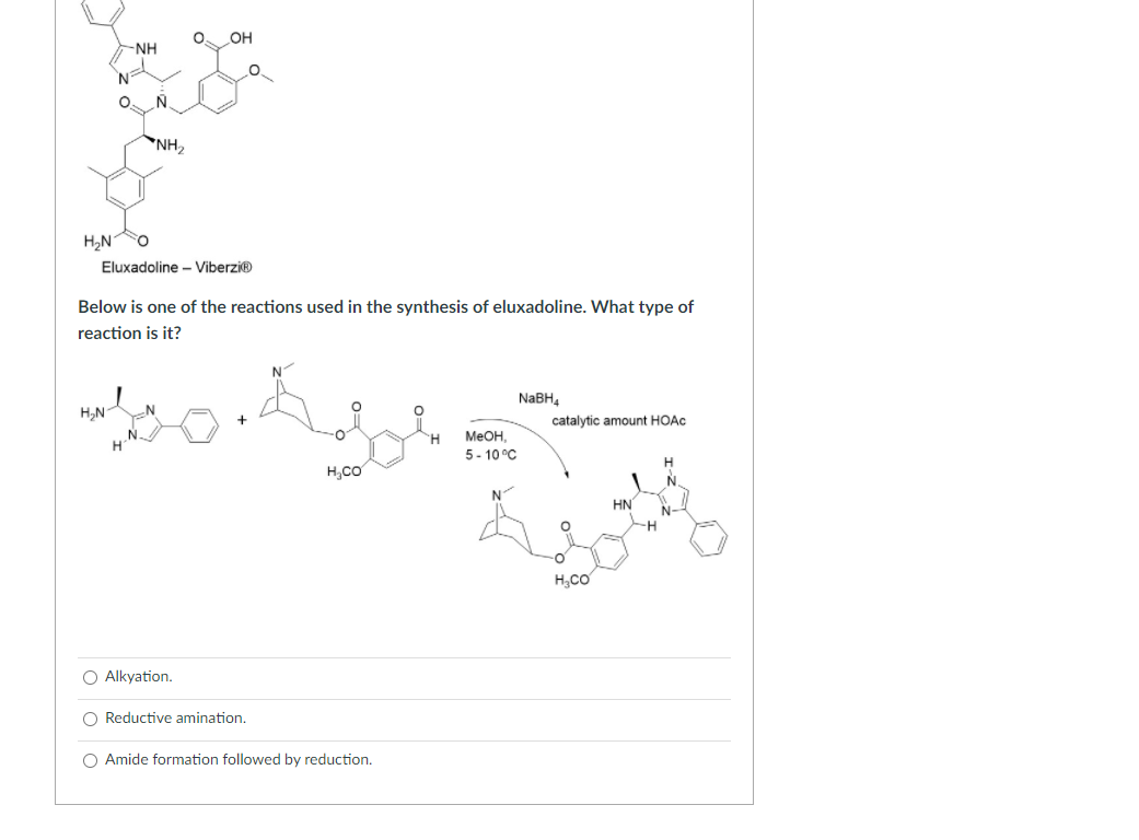 Below is one of the reactions used in the synthesis of eluxadoline. What type of
reaction is it?
NABH,
H,N
catalytic amount HOAC
MEOH,
5- 10 °C
H,Co
HN
H,CO
O Alkyation.
Reductive amination.
O Amide formation followed by reduction.
