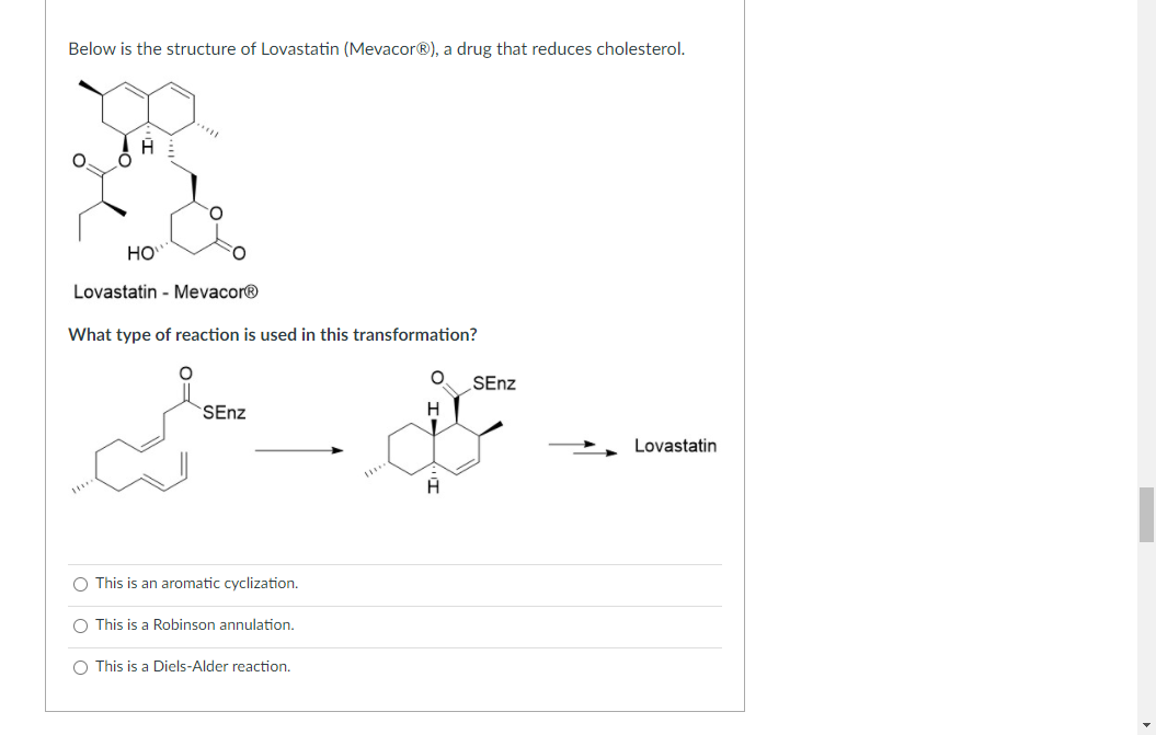 What type of reaction is used in this transformation?
SEnz
SEnz
H
Lovastatin
A
This is an aromatic cyclization.
This is a Robinson annulation.
This is a Diels-Alder reaction.
