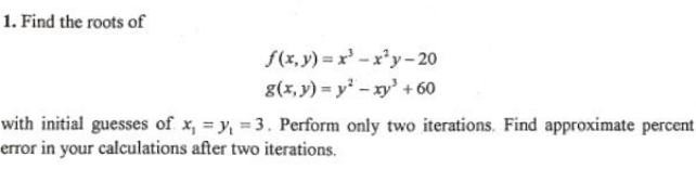 1. Find the roots of
S(x, y) = x' -x*y- 20
g(x, y) = y - xy' + 60
with initial guesses of x, = y, = 3. Perform only two iterations. Find approximate percent
error in your calculations after two iterations.
