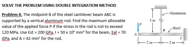 SOLVE THE PROBLEM USING DOUBLE INTEGRATION METHOD
Problem II. The midpoint B of the steel cantilever beam ABC is
supported by a vertical aluminum rod. Find the maximum allowable
value of the applied force P if the stress in the rod is not to exceed
120 MPa. Use Est = 200 GPa, I = 50 x 10 mm4 for the beam, Eal = 70
GPa, and A = 42 mm² for the rod.
5 m
2 m
Aluminum
-Steel
2 m
C