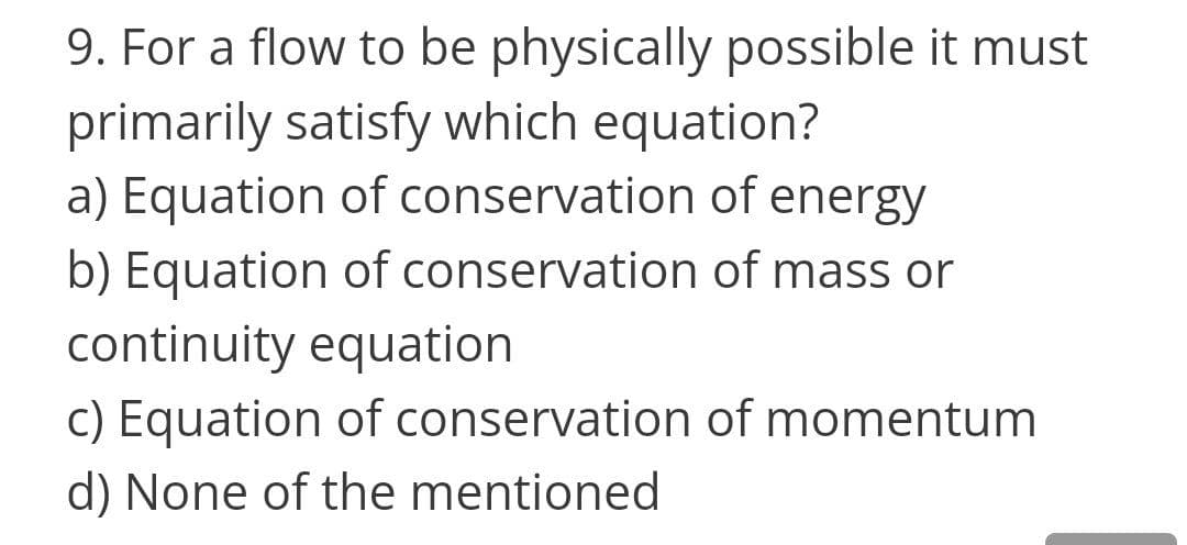 9. For a flow to be physically possible it must
primarily satisfy which equation?
a) Equation of conservation of energy
b) Equation of conservation of mass or
continuity equation
c) Equation of conservation of momentum
d) None of the mentioned
