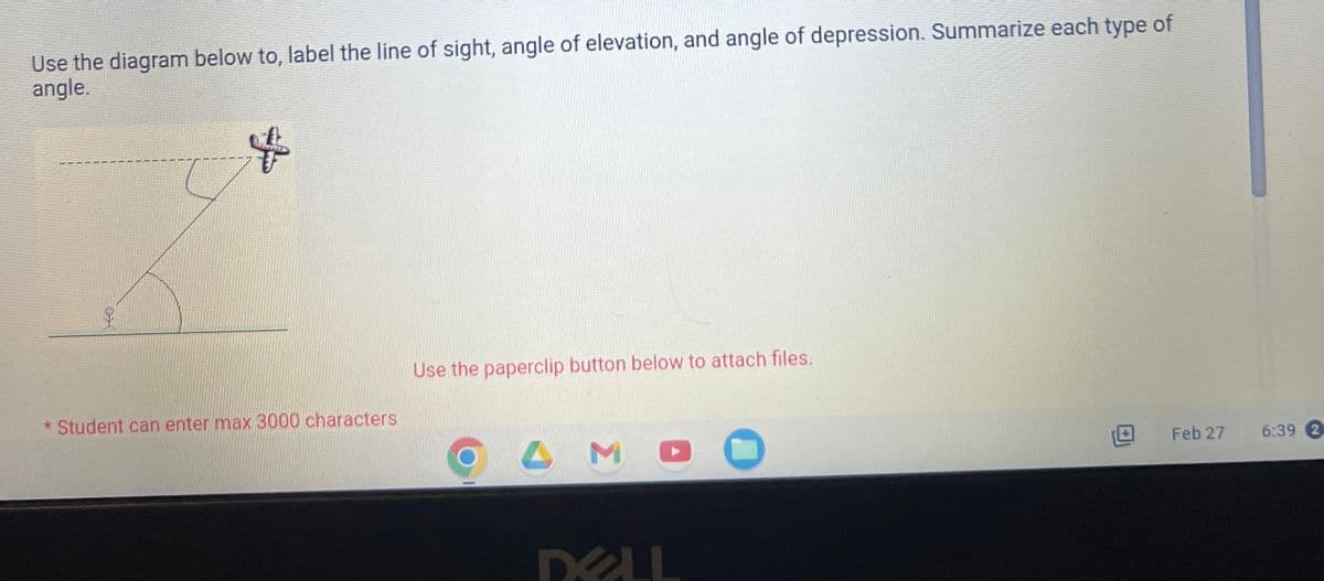 Use the diagram below to, label the line of sight, angle of elevation, and angle of depression. Summarize each type of
angle.
$
* Student can enter max 3000 characters
Use the paperclip button below to attach files.
L
M
DELL
Feb 27
6:39 2