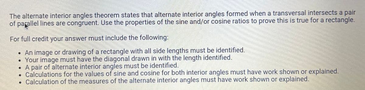 The alternate interior angles theorem states that alternate interior angles formed when a transversal intersects a pair
of parallel lines are congruent. Use the properties of the sine and/or cosine ratios to prove this is true for a rectangle.
For full credit your answer must include the following:
• An image or drawing of a rectangle with all side lengths must be identified.
• Your image must have the diagonal drawn in with the length identified.
• A pair of alternate interior angles must be identified.
Calculations for the values of sine and cosine for both interior angles must have work shown or explained.
Calculation of the measures of the alternate interior angles must have work shown or explained.