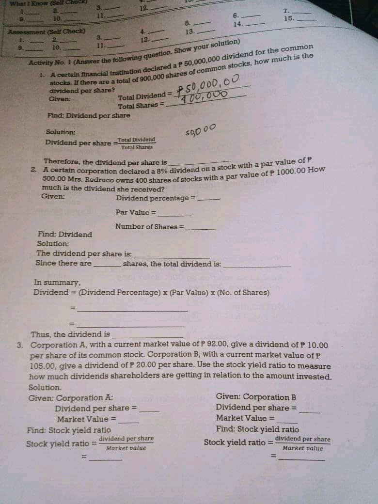 What I Kno (Sell Check
3.
2.
10.
7.
6.
5.
15.
Assesement (Self Check)
14.
1.
13
3.
12.
9.
10.
11.
rtain financial instinution declared a P 50.000,000 dividend for the common
250,000,00
400,000
dividend per share?
Given:
Total Dividend =
Total Shares =
Find: Dividend per share
Solution:
s00 00
Dividend per share =Total Dividend
Total Shares
Therefore, the dividend per share is
R00 00 corporation declared a 8% dividend on a stock with a par value of P
S00.00 Mrs. Redruco owns 400 shares of stocks with a par value of P 1000.00 How
much is the dividend she received?
Given:
Dividend percentage=
%3D
Par Value =
Number of Shares =
Find: Dividend
Solution:
The dividend per share is:
Since there are
shares, the total dividend is:
In summary,
Dividend = (Dividend Percentage) x (Par Value) x (No. of Shares)
Thus, the dividend is
3. Corporation A, with a current market value of P 92.00, give a dividend of P 10.00
per share of its common stock. Corporation B, with a current market value of .
105.00, give a dividend of P 20.00 per share. Use the stock yield ratio to measure
how much dividends shareholders are getting in relation to the amount invested.
Solution.
Given: Corporation A:
Dividend per share =
Given: Corporation B
Dividend per share =
Market Value =
Market Value =
Find: Stock yield ratio
Find: Stock yield ratio
Stock yield ratio = dividend per share
Market value
Stock yield ratio = dividend per share
Market value
