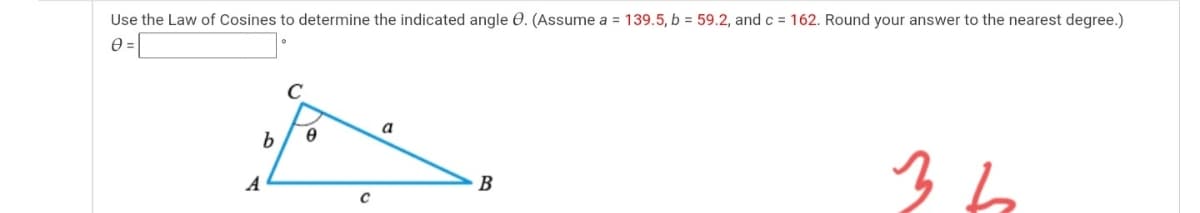 Use the Law of Cosines to determine the indicated angle 0. (Assume a = 139.5, b = 59.2, and c = 162. Round your answer to the nearest degree.)
e =
a
b
36
A
B
