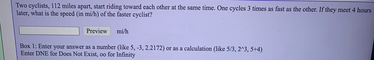 Two cyclists, 112 miles apart, start riding toward each other at the same time. One cycles 3 times as fast as the other. If they meet 4 hours
later, what is the speed (in mi/h) of the faster cyclist?
Preview
mi/h
Box 1: Enter your answer as a number (like 5, -3, 2.2172) or as a calculation (like 5/3, 2^3, 5+4)
Enter DNE for Does Not Exist, oo for Infinity
