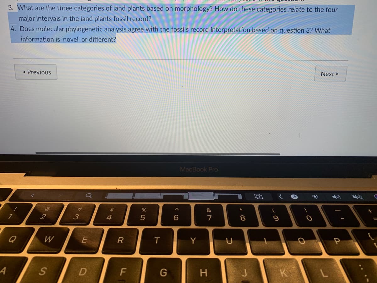 3. What are the three categories of land plants based on morphology? How do these categories relate to the four
major intervals in the land plants fossil record?
4. Does molecular phylogenetic analysis agree with the fossils record interpretation based on question 3? What
information is 'novel' or different?
« Previous
Next »
MacBook Pro
@
23
$
&
2
4
6
7
Q
W
R
Y
A
S
D
G
H
J
cの
* 00
