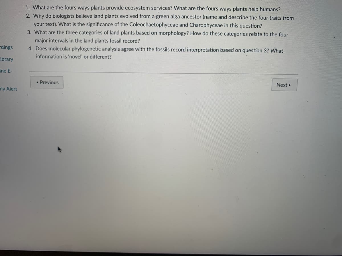 1. What are the fours ways plants provide ecosystem services? What are the fours ways plants help humans?
2. Why do biologists believe land plants evolved from a green alga ancestor (name and describe the four traits from
your text). What is the significance of the Coleochaetophyceae and Charophyceae in this question?
3. What are the three categories of land plants based on morphology? How do these categories relate to the four
major intervals in the land plants fossil record?
rdings
4. Does molecular phylogenetic analysis agree with the fossils record interpretation based on question 3? What
information is 'novel' or different?
Library
ine E-
« Previous
Next »
rly Alert
