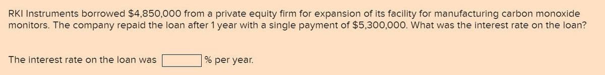 RKI Instruments borrowed $4,850,000 from a private equity firm for expansion of its facility for manufacturing carbon monoxide
monitors. The company repaid the loan after 1 year with a single payment of $5,300,000. What was the interest rate on the loan?
The interest rate on the loan was
% per year.