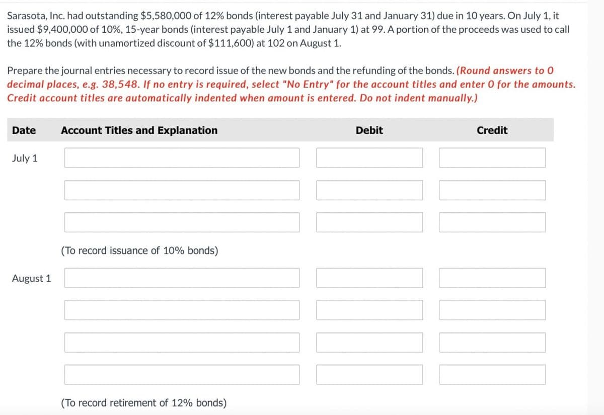 Sarasota, Inc. had outstanding $5,580,000 of 12% bonds (interest payable July 31 and January 31) due in 10 years. On July 1, it
issued $9,400,000 of 10%, 15-year bonds (interest payable July 1 and January 1) at 99. A portion of the proceeds was used to call
the 12% bonds (with unamortized discount of $111,600) at 102 on August 1.
Prepare the journal entries necessary to record issue of the new bonds and the refunding of the bonds. (Round answers to 0
decimal places, e.g. 38,548. If no entry is required, select "No Entry" for the account titles and enter 0 for the amounts.
Credit account titles are automatically indented when amount is entered. Do not indent manually.)
Date Account Titles and Explanation
July 1
Debit
Credit
August 1
(To record issuance of 10% bonds)
(To record retirement of 12% bonds)