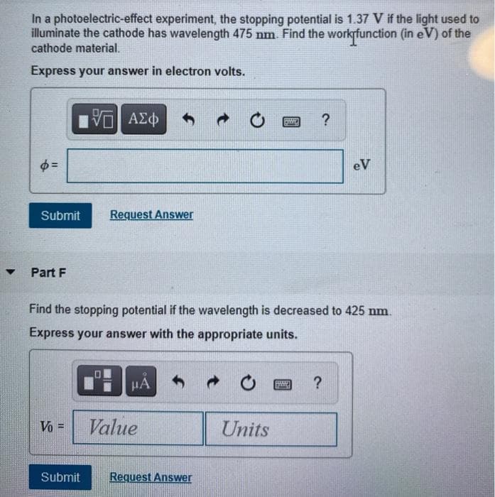 ▼
In a photoelectric-effect experiment, the stopping potential is 1.37 V if the light used to
illuminate the cathode has wavelength 475 nm. Find the work function (in eV) of the
cathode material.
Express your answer in electron volts.
φ=
Submit
Part F
15. ΑΣΦ
Vo =
Request Answer
μA
Find the stopping potential if the wavelength is decreased to 425 nm.
Express your answer with the appropriate units.
Value
Submit Request Answer
P
Units
?
599
eV
?