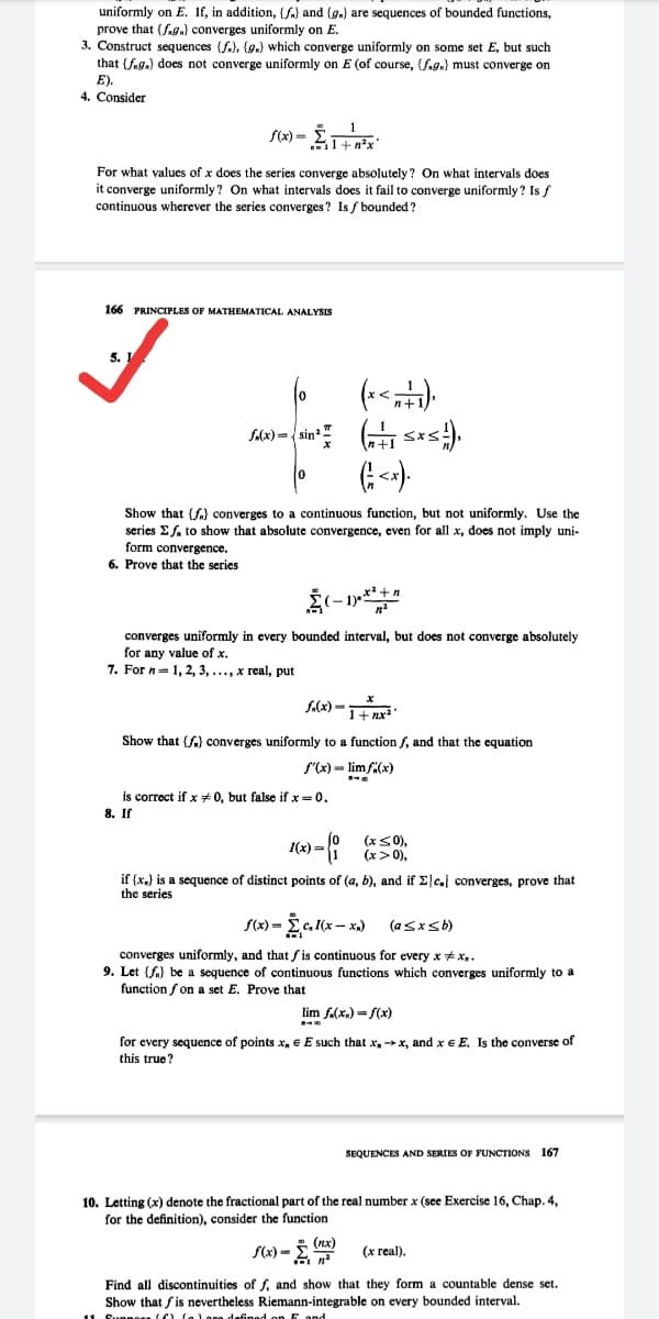 uniformly on E. If, in addition, {fa) and (g.) are sequences of bounded functions,
prove that {fag,} converges uniformly on E.
3. Construct sequences (S), {g.) which converge uniformly on some set E, but such
that (fag.) does not converge uniformly on E (of course, Sa9.) must converge on
E).
4. Consider
For what values of x does the series converge absolutely? On what intervals does
it converge uniformly? On what intervals does it fail to converge uniformly? Is f
continuous wherever the series converges? Is / bounded?
166 PRINCIPLES OF MATHEMATICAL ANALYSIS
5.
S(x) = sin
Show that (f) converges to a continuous function, but not uniformly. Use the
series E fa to show that absolute convergence, even for all x, does not imply uni-
form convergence.
6. Prove that the series
converges uniformly in every bounded interval, but does not converge absolutely
for any value of x.
7. For n=1, 2, 3, ..., x real, put
f.(x) -
1+ nx
Show that (f.) converges uniformly to a function f, and that the equation
S'(x) = lim f(x)
is correct if x # 0, but false if x= 0.
8. IГ
I(x) =
(xS0),
(x>0),
if (x,) is a sequence of distinct points of (a, b), and if Elc.l converges, prove that
the series
S(x) =
x- x.)
converges uniformly, and that fis continuous for every x + x,.
9. Let {fa} be a sequence of continuous functions which converges uniformly to a
function f on a set E. Prove that
lim f.(x.) = f(x)
for every sequence of points x, e E such that x, x, and x e E, Is the converse of
this true?
SEQUENCES AND SERIES OF FUNCTIONS 167
10. Letting (x) denote the fractional part of the real number x (see Exercise 16, Chap. 4,
for the definition), consider the function
S(x) = (nx)
(x real).
Find all discontinuities of f, and show that they form a countable dense set.
Show that fis nevertheless Riemann-integrable on every bounded interval.
11 Sunnesa ff lal ane defined on F ond
