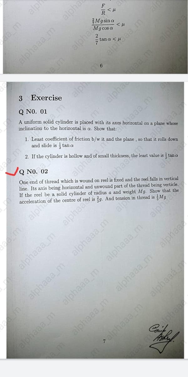 F
RSん
M9 sin a
Mg cos a
alpha
tan a <
alphaaa malp
3
Q NO. 01
A uniform solid cylinder is placed with its axes
inclination to the horizontal is a. Show that:
1. Least coefficient of friction b/w it and the plane , so that it rolls down
and slide is tan a
2. If the cylinder is hollow and of small thickness,
I on a plane whose
Q NO. 02
One end of thread which is wound on reel is fixed and the reel falls in vertical
line. Its axis being horizontal and unwound part of the thread being verticle.
If the reel be a solid cylinder of radius a and weight Mg. Show that the
acceleration of the centre of reel is g. And tension in thread is
the
lphaac.m.alpaa
alphaaa m alphaa
alphaaa_m
alp
demalphaaa_m
alphaaa_m
alphaaa_m
alphaaz
alphaaa m
alphaaa m
alphaaá
alphaaa m
malphaaa_m
ea_malph
alphaaa m
alpha
am.
amalph
malpha
aa malphaaa
emalph
alpha nake
alp
alphaa
am

