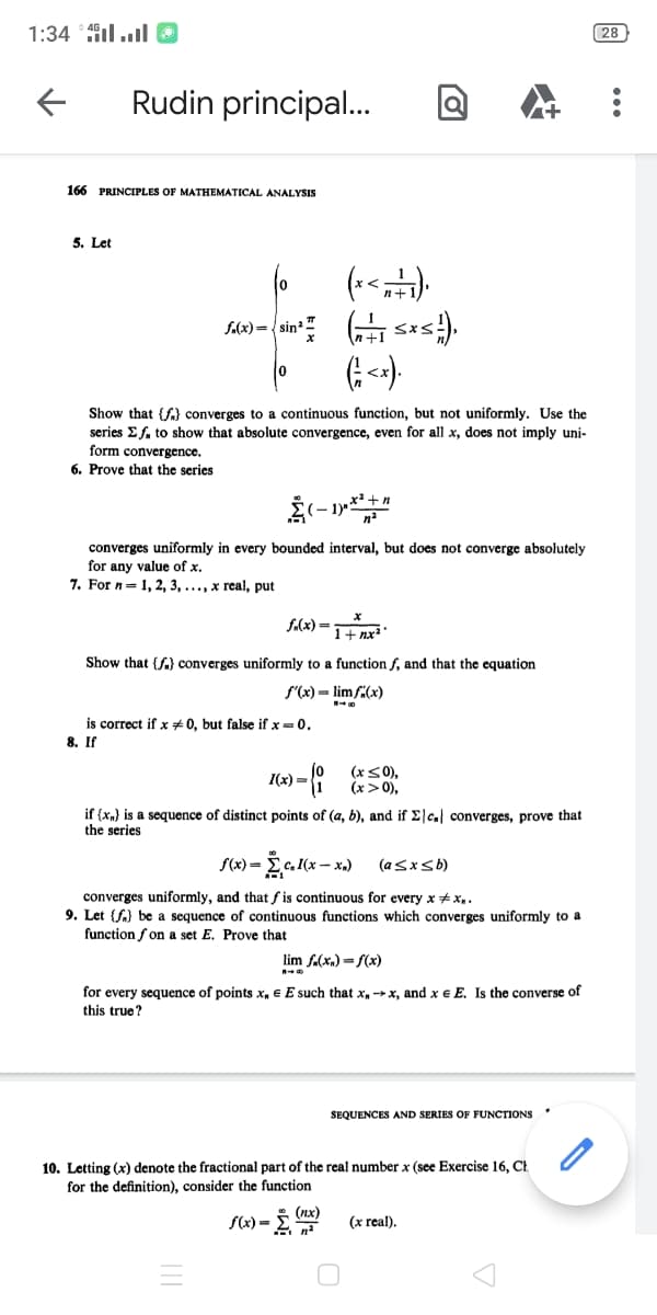 1:34 ill O
28
Rudin principal.
166 PRINCIPLES OF MATHEMATICAL ANALYSIS
5. Let
10
f(x)={ sin"
Show that {f} converges to a continuous function, but not uniformly. Use the
series E f. to show that absolute convergence, even for all x, does not imply uni-
form convergence.
6. Prove that the series
converges uniformly in every bounded interval, but does not converge absolutely
for any value of x.
7. For n= 1, 2, 3, ..., x real, put
1+ nx²
Show that {f} converges uniformly to a function f, and that the equation
f'(x) = lim f(x)
is correct if x *0, but false if x =0.
8. If
jo
(x<0),
I(x) =
1
(x>0),
if (xn} is a sequence of distinct points of (a, b), and if Elc. converges, prove that
the series
S(x) =
Ec. I(x – x.)
(asxsb)
converges uniformly, and that f is continuous for every x + x..
9. Let {f.) be a sequence of continuous functions which converges uniformly to a
function f on a set E. Prove that
lim f.(x,) = f(x)
for every sequence of points x, E E such that x →x, and x e E. Is the converse of
this true?
SEQUENCES AND SERIES OF FUNCTIONS
10. Letting (x) denote the fractional part of the real number x (see Exercise 16, Ct.
for the definition), consider the function
(nx)
S(x) =
(x real).
