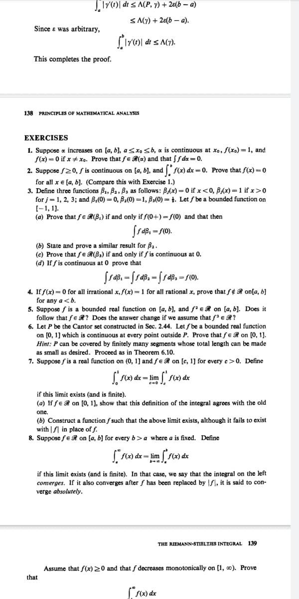 |Tr()| dt < A(P, y) + 2e(b – a)
< A(y) + 28(b – a).
Since e was arbitrary,
dt < A(y).
This completes the proof.
138 PRINCIPLES OF MATHEMATICAL ANALYSIS
EXERCISES
1. Suppose a increases on [a, b), asxo sb, a is continuous at xo, f(xo)=1, and
f(x) = 0 if x xo. Prove that fe R(x) and that ff da = 0.
2. Suppose f20, ƒ is continuous on [a, b], and f(x) dx = 0. Prove that f(x) =0
for all x e [a, b). (Compare this with Exercise 1.)
3. Define three functions B1, B2, B3 as follows: B,(x) = 0 if x<0, B,(x) =1 if x>0
for j= 1, 2, 3; and B,(0) = 0, B2(0) =1, B3(0) = 1. Let ƒ be a bounded function on
(-1, 1).
(a) Prove that fe R(B,) if and only if f(0+) = f(0) and that then
=f(0).
(b) State and prove a similar result for B2.
(c) Prove that fe R(B,) if and only if f is continuous at 0.
(d) If f is continuous at 0 prove that
4. If f(x) = 0 for all irrational x, f(x) = 1 for all rational x, prove that f¢ R on[a, b}
for any a <b.
5. Suppose f is a bounded real function on [a, b], and f' eR on [a, b]. Does it
follow that fe R? Does the answer change if we assume that f'e R?
6. Let P be the Cantor set constructed in Sec. 2.44. Let f be a bounded real function
on (0, 1] which is continuous at every point outside P. Prove that fe R on [0, 1].
Hint: P can be covered by finitely many segments whose total length can be made
as small as desired. Proceed as in Theorem 6.10.
7. Suppose f is a real function on (0, 1] and fe R on [c, 1] for every c>0. Define
( (x) dx= lim
if this limit exists (and is finite).
(a) If fe R on [0, 1), show that this definition of the integral agrees with the old
one.
(b) Construct a function f such that the above limit exists, although it fails to exist
with | f| in place of f.
8. Suppose fe R on [a, b] for every b>a where a is fixed. Define
( f(x) dx= lim
if this limit exists (and is finite). In that case, we say that the integral on the left
converges. If it also converges after f has been replaced by f, it is said to con-
verge absolutely.
THE RIEMANN-STIELTJES INTEGRAL
139
Assume that f(x) 20 and that f decreases monotonically on [1, 0). Prove
that
