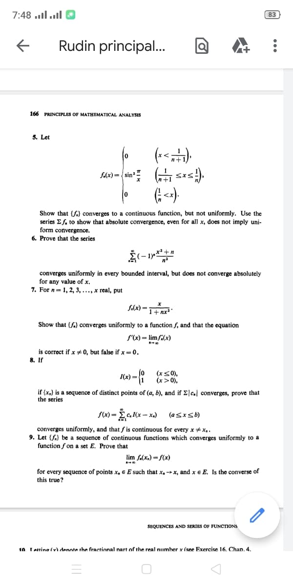 ס !ו.. lוו. 7:48
83
Rudin principal.
166 PRINCIPLES OF MATHEMATICAL ANALYSIS
5. Let
f.(x)={ sin
0.
Show that {f) converges to a continuous function, but not uniformly. Use the
series Ef. to show that absolute convergence, even for all x, does not imply uni-
form convergence.
6. Prove that the series
converges uniformly in every bounded interval, but does not converge absolutely
for any value of x.
7. For n=1, 2, 3, ..., x real, put
fAx) =1nx
Show that {f} converges uniformly to a function f, and that the equation
f'(x) = lim fi(x)
is correct if x #0, but false if x = 0.
8. If
(x<0),
(x >0),
I(x) =
if (xn} is a sequence of distinct points of (a, b), and if Elc. converges, prove that
the series
f(x) -
,(х — х.)
(asxsb)
converges uniformly, and that f is continuous for every x + x,.
9. Let {fa) be a sequence of continuous functions which converges uniformly to a
function f on a set E. Prove that
lim f.(x.) = f(x)
for every sequence of points x, € E such that x, x, and x € E. Is the converse of
this true?
SEQUENCES AND SERIES OF FUNCTIONS
10. Lattina (r) denote the fractional nart of the real number x (see Exercise 16. Chap. 4.
...
