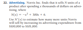 22. Advertising. Norris Inc. finds that it sells N units of a
product after spending x thousands of dollars on adver-
tising, where
N(x) = -x? + 300x + 6.
Use N'(x) to estimate how many more units Norris
will sell by increasing its advertising expenditure from
s100,000 to S101,000.
