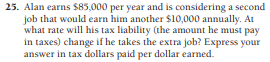 25. Alan earns $85,000 per year and is considering a second
job that would earn him another $10,000 annually. At
what rate will his tax liability (the amount he must pay
in taxes) change if he takes the extra job? Express your
answer in tax dollars paid per dollar earned.
