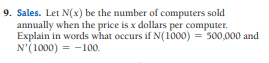 9. Sales. Let N(x) be the number of computers sold
annually when the price is x dollars per computer.
Explain in words what occurs if N(1000) = 300,000 and
N'(1000) = -100.
