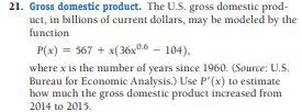 21. Gross domestic product. The U.S. gross domestic prod-
Luct, in billions of current dollars, may be modeled by the
function
P(x) = 367 + x(36x0.6 – 104),
where x is the number of years since 1960. (Source: U.S.
Bureau for Economic Analysis.) Use P'(x) to estimate
how much the gross domestic product increased from
2014 to 2015.
