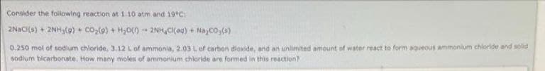 Consider the folowing reaction at 1.10 atm and 19°C:
2NACI(o) + 2NH,(9) + co,(0) + H,0)
2NH,CI(ag) + Na co,(s)
0.250 mol of sodium chloride, 3.12 Lof ammonia, 2.03 Lof carbon dioxide, and an unlimited amount of water react to form aqueous ammonlum chloride and solid
sodlum bicarbonate. How many moles of ammonium chloride are formed in this reaction?
