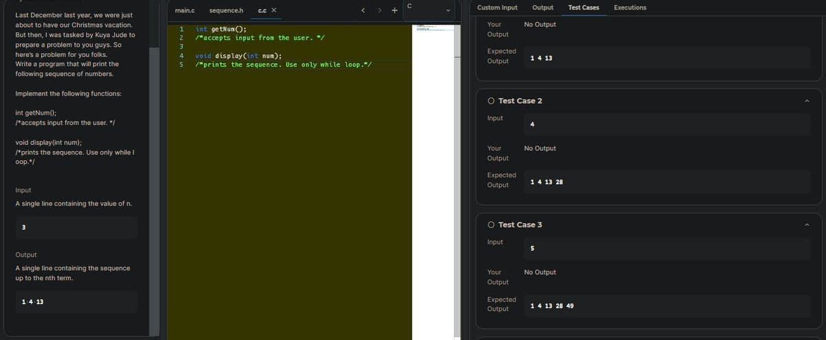 Last December last year, we were just
about to have our Christmas vacation.
But then, I was tasked by Kuya Jude to
prepare a problem to you guys. So
here's a problem for you folks.
Write a program that will print the
following sequence of numbers.
Implement the following functions:
int getNum();
/*accepts input from the user. */
void display(int num);
/*prints the sequence. Use only while I
oop.*/
Input
A single line containing the value of n.
3
Output
A single line containing the sequence
up to the nth term.
14 13
main.c
1
2
C.C X
sequence.h
int getNum();
/accepts input from the user. /
3
4
void display (int num);
5 /"prints the sequence. Use only while loop."/
www.
Custom Input
Your
Output
Expected
Output
Your
Output
Expected
Output
O Test Case 2
Input
Output
Your
Output
No Output
Expected
Output
1 4 13
4
No Output
O Test Case 3
Input
1 4 13 28
5
No Output
Test Cases
1 4 13 28 49
Executions