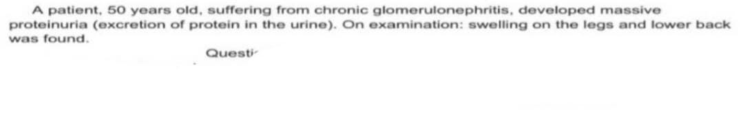 A patient, 50 years old, suffering from chronic glomerulonephritis, developed massive
proteinuria (excretion of protein in the urine). On examination: swelling on the legs and lower back
was found.
Questi