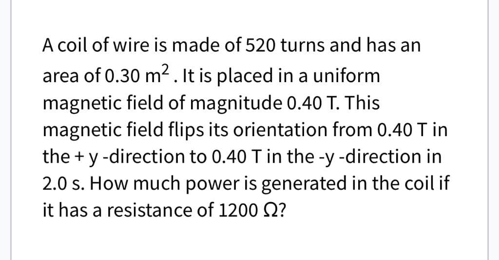 A coil of wire is made of 520 turns and has an
area of 0.30 m². It is placed in a uniform
magnetic field of magnitude 0.40 T. This
magnetic field flips its orientation from 0.40 T in
the + y -direction to 0.40 T in the -y -direction in
2.0 s. How much power is generated in the coil if
it has a resistance of 1200 Q?