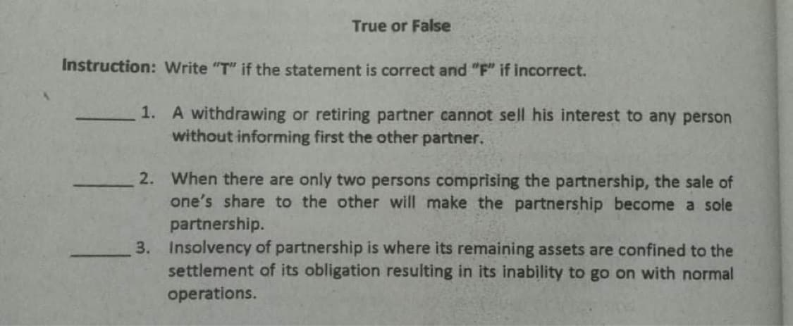 True or False
Instruction: Write "T" if the statement is correct and "F" if incorrect.
1. A withdrawing or retiring partner cannot sell his interest to any person
without informing first the other partner.
2. When there are only two persons comprising the partnership, the sale of
one's share to the other will make the partnership become a sole
partnership.
3. Insolvency of partnership is where its remaining assets are confined to the
settlement of its obligation resulting in its inability to go on with normal
operations.
