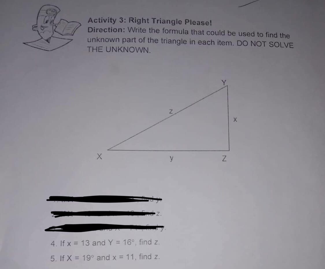 Activity 3: Right Triangle Please!
Direction: Write the formula that could be used to find the
unknown part of the triangle in each item. DO NOT SOLVE
THE UNKNOWN.
y
4. If x = 13 and Y = 16°, find z.
5. If X = 19° and x = 11, find z.
