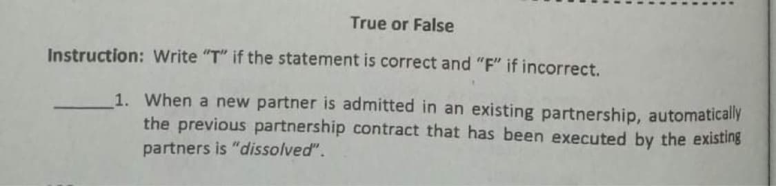 True or False
Instruction: Write "T" if the statement is correct and "F" if incorrect.
1. When a new partner is admitted in an existing partnership, automatically
the previous partnership contract that has been executed by the existing
partners is "dissolved".
