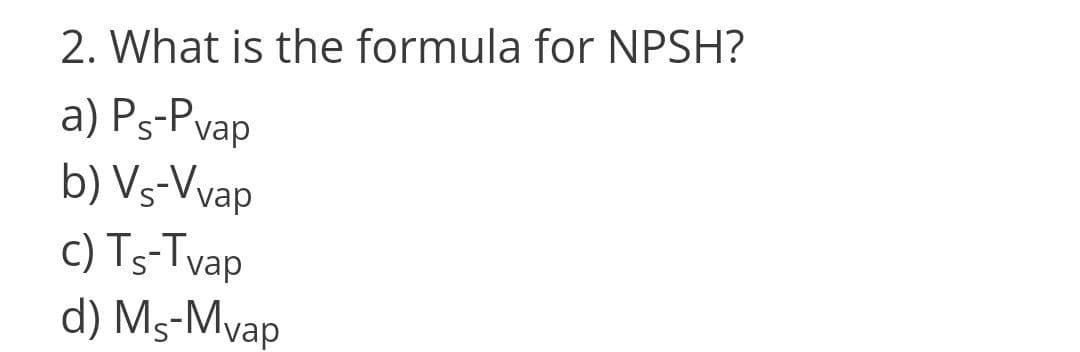 2. What is the formula for NPSH?
a) Ps-Pvap
b) Vs-Vvap
c) Ts-Tvap
d) Ms-Mvap
